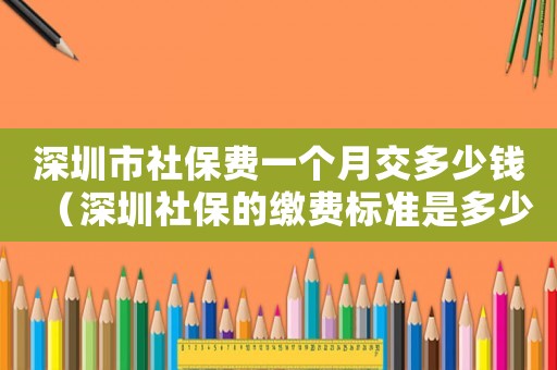 深圳市社保費(fèi)一個(gè)月交多少錢（深圳社保的繳費(fèi)標(biāo)準(zhǔn)是多少錢一個(gè)月多少錢）