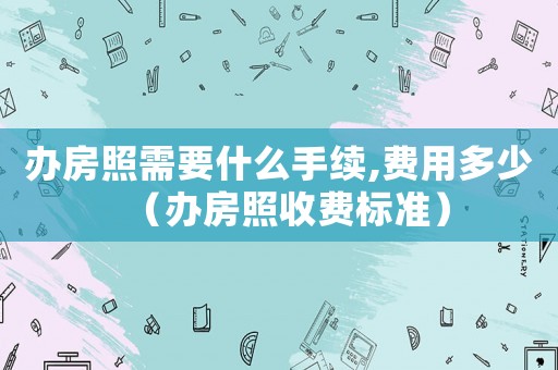 辦房照需要什么手續,費用多少（辦房照收費標準）
