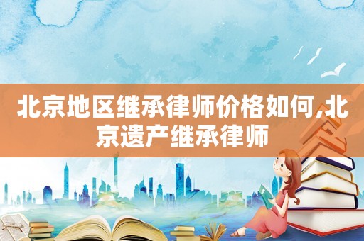 北京地區繼承律師價格如何,北京遺產繼承律師