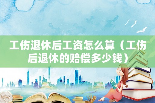 工傷退休后工資怎么算（工傷后退休的賠償多少錢(qián)）