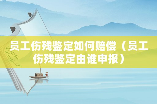 員工傷殘鑒定如何賠償（員工傷殘鑒定由誰申報）