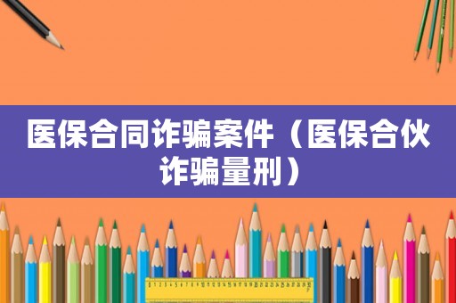 醫保合同詐騙案件（醫保合伙詐騙量刑）