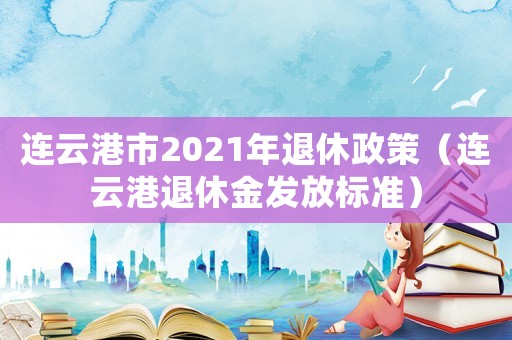 連云港市2021年退休政策（連云港退休金發放標準）