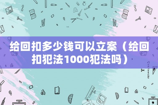 給回扣多少錢可以立案（給回扣犯法1000犯法嗎）