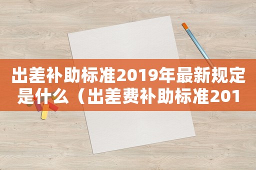 出差補(bǔ)助標(biāo)準(zhǔn)2019年最新規(guī)定是什么（出差費(fèi)補(bǔ)助標(biāo)準(zhǔn)2015）