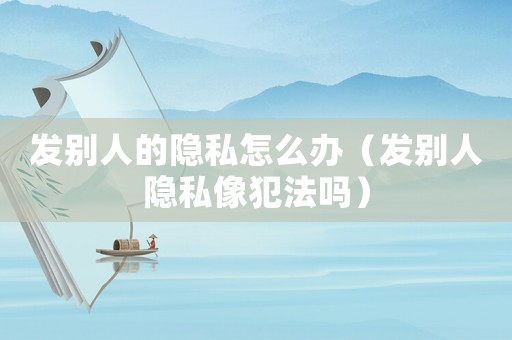 發別人的隱私怎么辦（發別人隱私像犯法嗎）