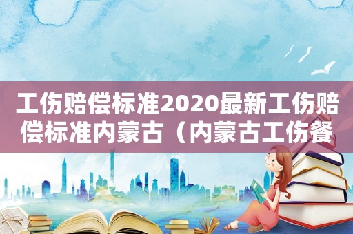 工傷賠償標(biāo)準(zhǔn)2020最新工傷賠償標(biāo)準(zhǔn)內(nèi)蒙古（內(nèi)蒙古工傷餐補(bǔ)）