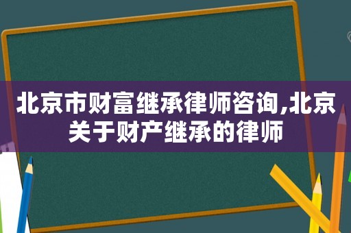 北京市財富繼承律師咨詢,北京關(guān)于財產(chǎn)繼承的律師