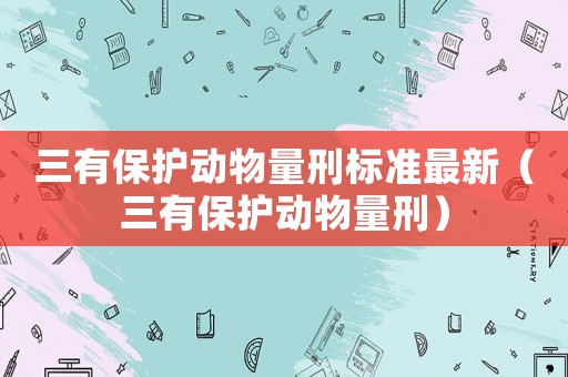 三有保護動物量刑標準最新（三有保護動物量刑）