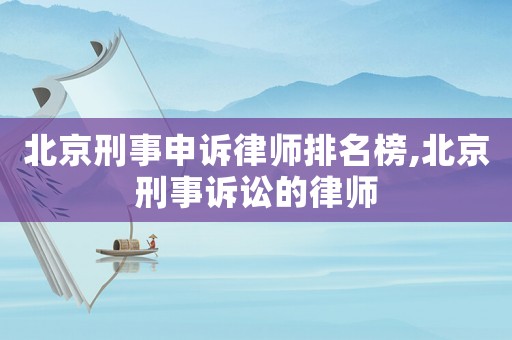 北京刑事申訴律師排名榜,北京刑事訴訟的律師