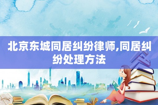 北京東城同居糾紛律師,同居糾紛處理方法