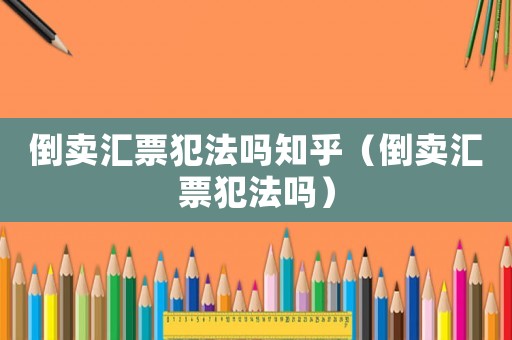 倒賣匯票犯法嗎知乎（倒賣匯票犯法嗎）