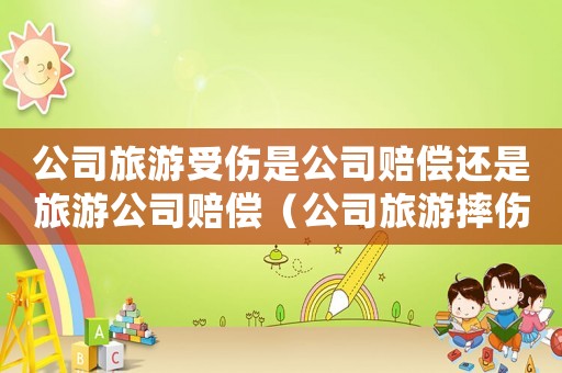 公司旅游受傷是公司賠償還是旅游公司賠償（公司旅游摔傷算工傷嗎）