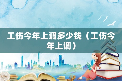 工傷今年上調(diào)多少錢（工傷今年上調(diào)）