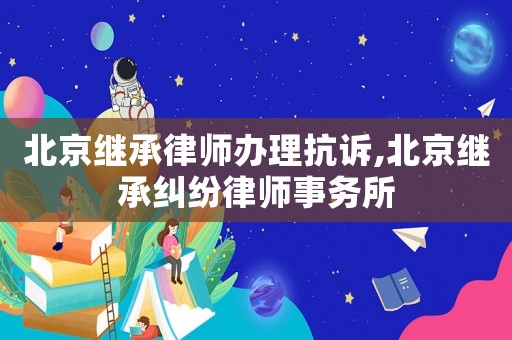 北京繼承律師辦理抗訴,北京繼承糾紛律師事務所