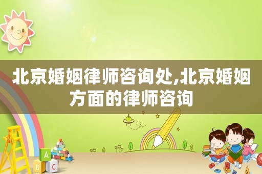 北京婚姻律師咨詢處,北京婚姻方面的律師咨詢