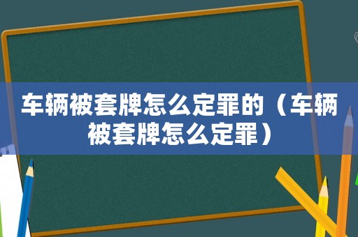 車輛被套牌怎么定罪的（車輛被套牌怎么定罪）