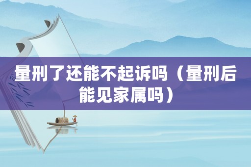 量刑了還能不起訴嗎（量刑后能見家屬嗎）