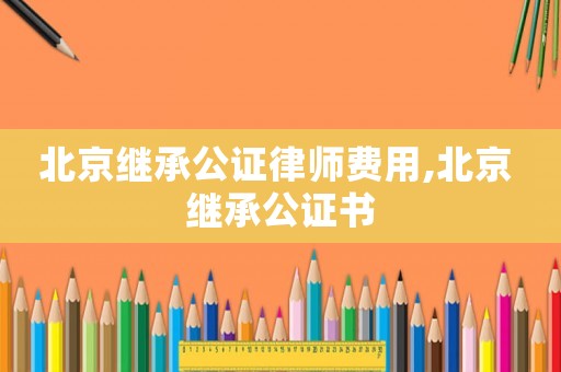 北京繼承公證律師費用,北京 繼承公證書