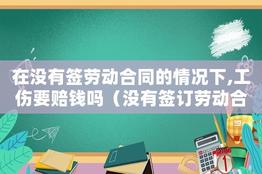在沒有簽勞動合同的情況下,工傷要賠錢嗎（沒有簽訂勞動合同出現工傷怎么辦）