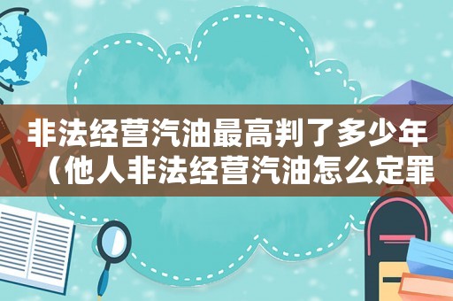 非法經(jīng)營(yíng)汽油最高判了多少年（他人非法經(jīng)營(yíng)汽油怎么定罪）