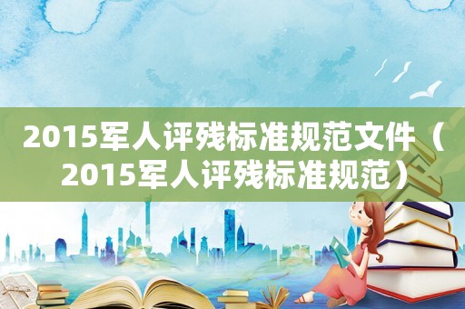2015軍人評殘標(biāo)準(zhǔn)規(guī)范文件（2015軍人評殘標(biāo)準(zhǔn)規(guī)范）