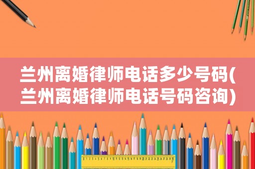 蘭州離婚律師電話多少號碼(蘭州離婚律師電話號碼咨詢)