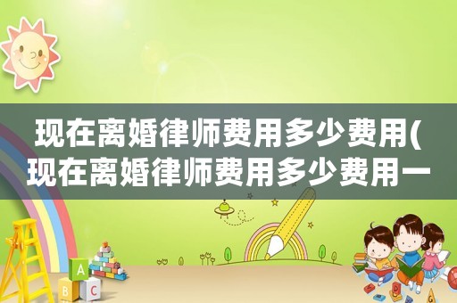 現在離婚律師費用多少費用(現在離婚律師費用多少費用一個月)
