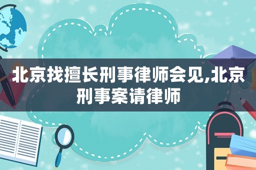 北京找擅長刑事律師會見,北京刑事案請律師