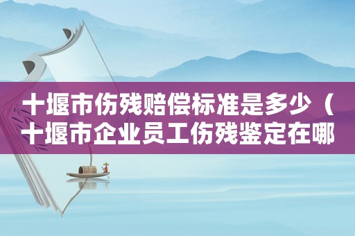 十堰市傷殘賠償標(biāo)準(zhǔn)是多少（十堰市企業(yè)員工傷殘鑒定在哪）