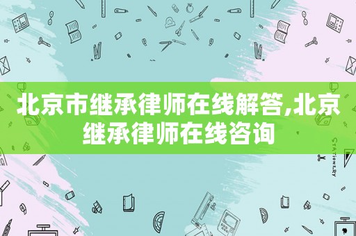北京市繼承律師在線解答,北京繼承律師在線咨詢