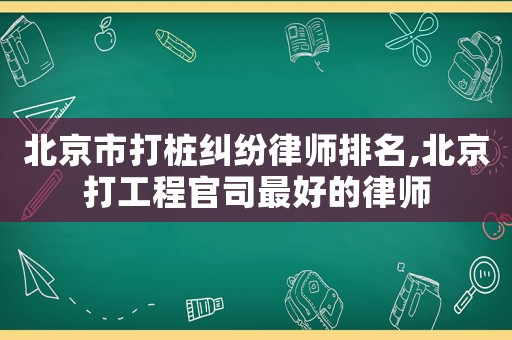 北京市打樁糾紛律師排名,北京打工程官司最好的律師