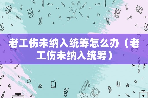 老工傷未納入統籌怎么辦（老工傷未納入統籌）