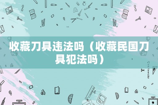 收藏刀具違法嗎（收藏民國刀具犯法嗎）