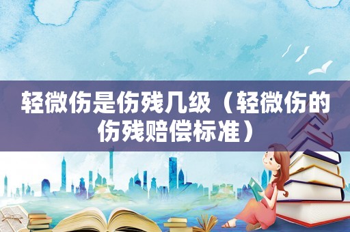 輕微傷是傷殘幾級（輕微傷的傷殘賠償標準）