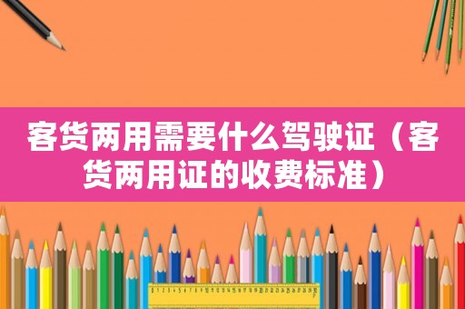 客貨兩用需要什么駕駛證（客貨兩用證的收費標準）