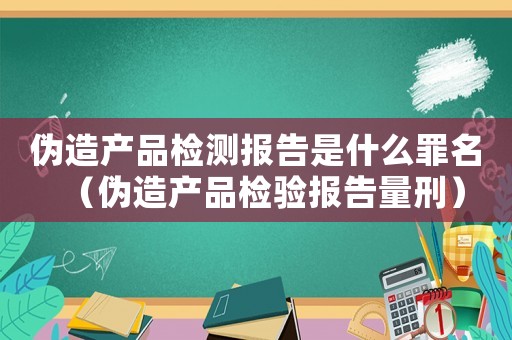 偽造產(chǎn)品檢測報告是什么罪名（偽造產(chǎn)品檢驗報告量刑）