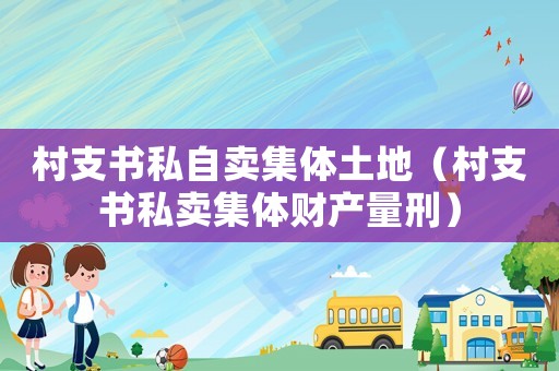村支書私自賣集體土地（村支書私賣集體財產量刑）