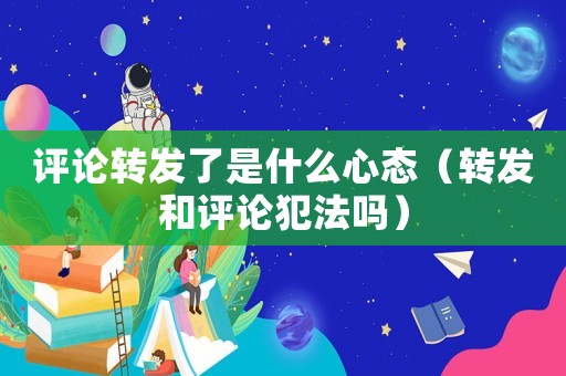評論轉發了是什么心態（轉發和評論犯法嗎）