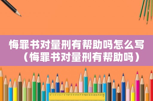 悔罪書對量刑有幫助嗎怎么寫（悔罪書對量刑有幫助嗎）