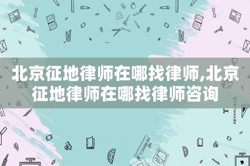 北京征地律師在哪找律師,北京征地律師在哪找律師咨詢