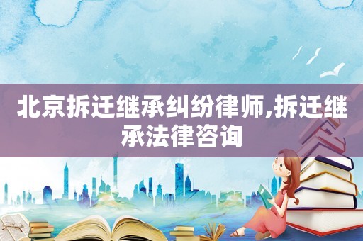 北京拆遷繼承糾紛律師,拆遷繼承法律咨詢