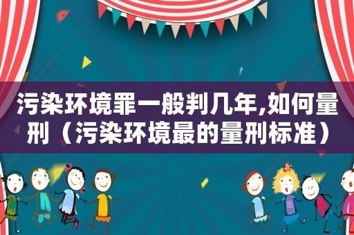 污染環境罪一般判幾年,如何量刑（污染環境最的量刑標準）