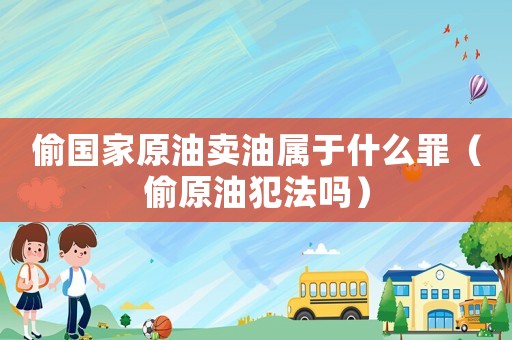 偷國家原油賣油屬于什么罪（偷原油犯法嗎）