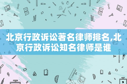 北京行政訴訟著名律師排名,北京行政訴訟知名律師是誰
