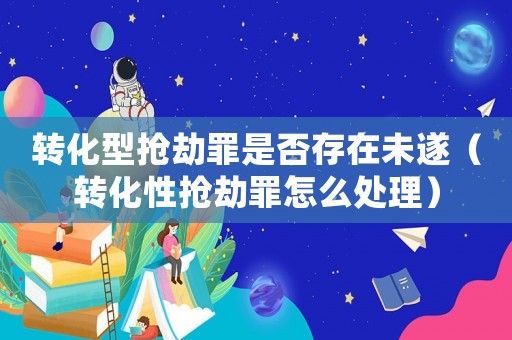 轉化型搶劫罪是否存在未遂（轉化性搶劫罪怎么處理）