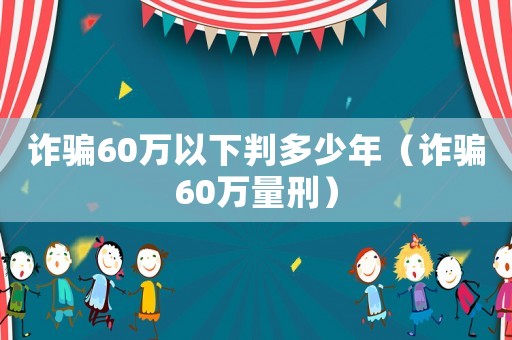 詐騙60萬以下判多少年（詐騙60萬量刑）