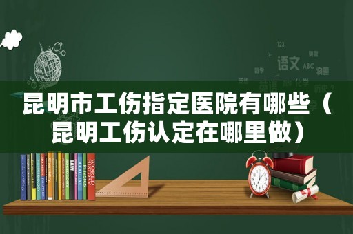 昆明市工傷指定醫院有哪些（昆明工傷認定在哪里做）