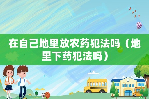 在自己地里放農藥犯法嗎（地里下藥犯法嗎）