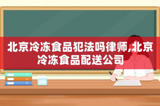 北京冷凍食品犯法嗎律師,北京冷凍食品配送公司
